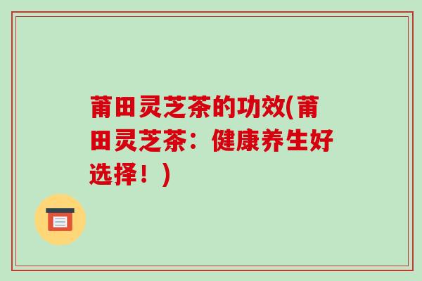 莆田灵芝茶的功效(莆田灵芝茶:健康养生好选择!)-第1张图片-破壁灵芝孢子粉研究指南 莆田灵芝茶的功效(莆田灵芝茶:健康养生好选择!)-第1张图片-破壁灵芝孢子粉研究指南