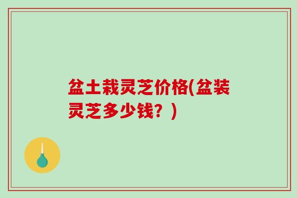 盆土栽灵芝价格(盆装灵芝多少钱?)-第1张图片-破壁灵芝孢子粉研究指南 盆土栽灵芝价格(盆装灵芝多少钱?)-第1张图片-破壁灵芝孢子粉研究指南