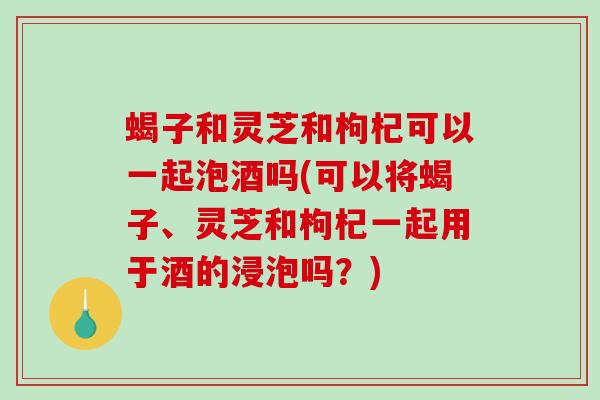 蝎子和灵芝和枸杞可以一起泡酒吗(可以将蝎子、灵芝和枸杞一起用于酒的浸泡吗?)-第1张图片-破壁灵芝孢子粉研究指南 蝎子和灵芝和枸杞可以一起泡酒吗(可以将蝎子、灵芝和枸杞一起用于酒的浸泡吗?)-第1张图片-破壁灵芝孢子粉研究指南