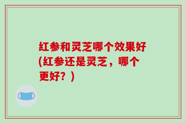 红参和灵芝哪个效果好(红参还是灵芝,哪个更好?)-第1张图片-破壁灵芝孢子粉研究指南 红参和灵芝哪个效果好(红参还是灵芝,哪个更好?)-第1张图片-破壁灵芝孢子粉研究指南