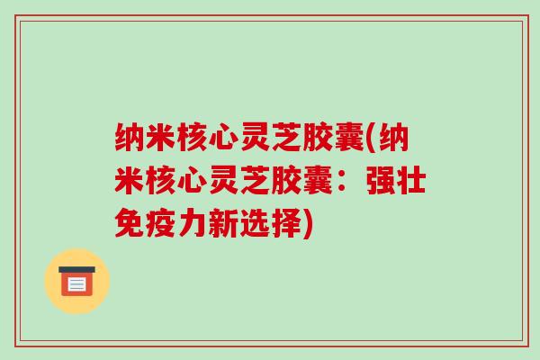 纳米核心灵芝胶囊(纳米核心灵芝胶囊:强壮免疫力新选择)-第1张图片-破壁灵芝孢子粉研究指南 纳米核心灵芝胶囊(纳米核心灵芝胶囊:强壮免疫力新选择)-第1张图片-破壁灵芝孢子粉研究指南