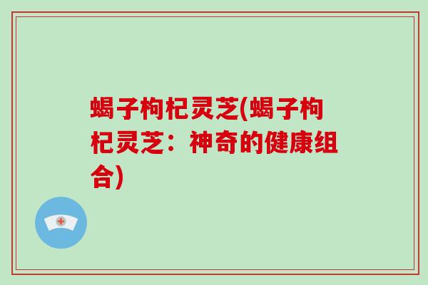 蝎子枸杞灵芝(蝎子枸杞灵芝:神奇的健康组合)-第1张图片-破壁灵芝孢子粉研究指南 蝎子枸杞灵芝(蝎子枸杞灵芝:神奇的健康组合)-第1张图片-破壁灵芝孢子粉研究指南