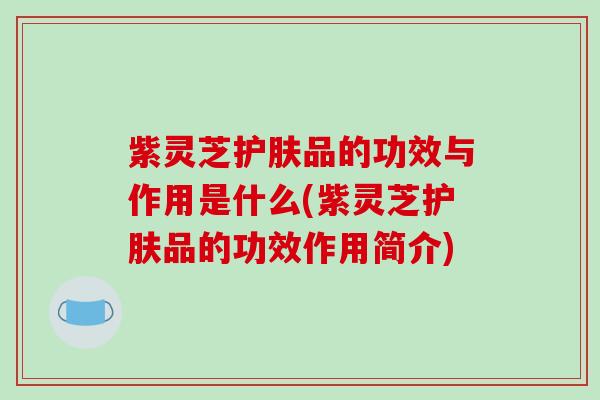 紫灵芝护肤品的功效与作用是什么(紫灵芝护肤品的功效作用简介)-第1张图片-破壁灵芝孢子粉研究指南 紫灵芝护肤品的功效与作用是什么(紫灵芝护肤品的功效作用简介)-第1张图片-破壁灵芝孢子粉研究指南