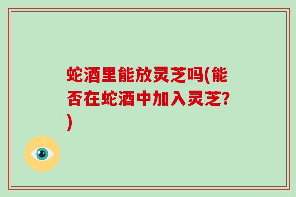 蛇酒里能放灵芝吗(能否在蛇酒中加入灵芝？)-第1张图片-破壁灵芝孢子粉研究指南