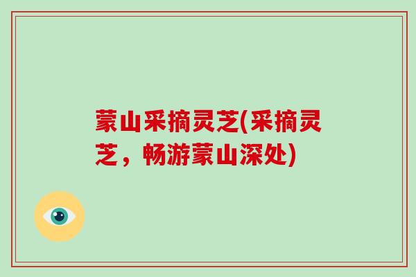 蒙山采摘灵芝(采摘灵芝，畅游蒙山深处)-第1张图片-破壁灵芝孢子粉研究指南