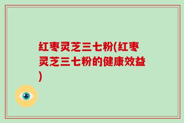 红枣灵芝三七粉(红枣灵芝三七粉的健康效益)-第1张图片-破壁灵芝孢子粉研究指南