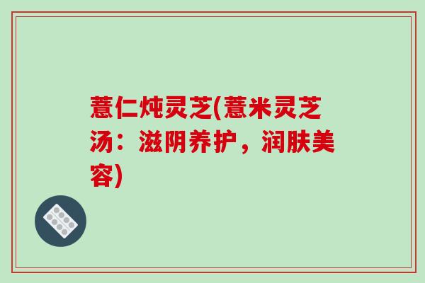 薏仁炖灵芝(薏米灵芝汤:滋阴养护,润肤美容)-第1张图片-破壁灵芝孢子粉研究指南 薏仁炖灵芝(薏米灵芝汤:滋阴养护,润肤美容)-第1张图片-破壁灵芝孢子粉研究指南