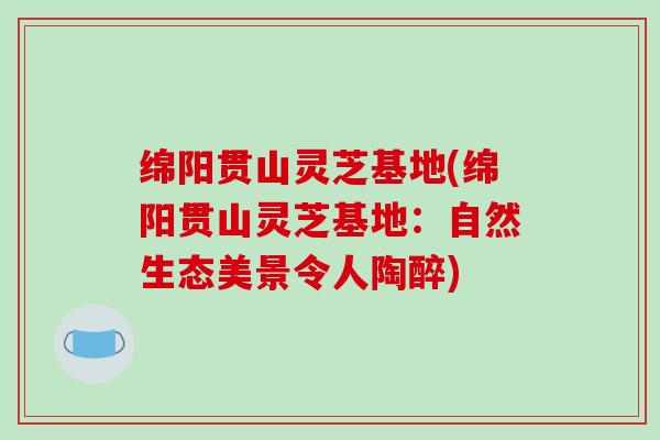 绵阳贯山灵芝基地(绵阳贯山灵芝基地：自然生态美景令人陶醉)-第1张图片-破壁灵芝孢子粉研究指南