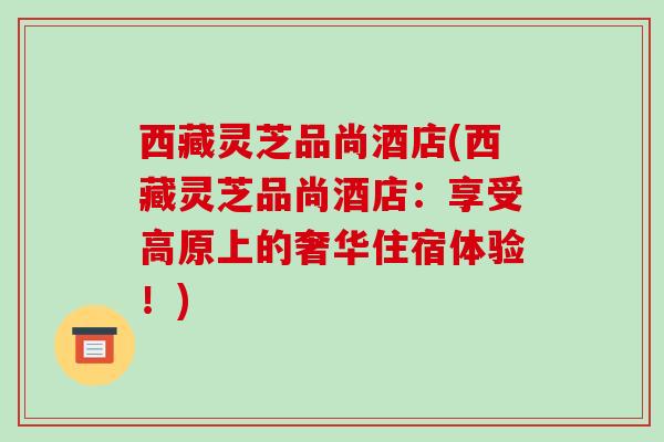 西藏灵芝品尚酒店(西藏灵芝品尚酒店:享受高原上的奢华住宿体验!)-第1张图片-破壁灵芝孢子粉研究指南 西藏灵芝品尚酒店(西藏灵芝品尚酒店:享受高原上的奢华住宿体验!)-第1张图片-破壁灵芝孢子粉研究指南