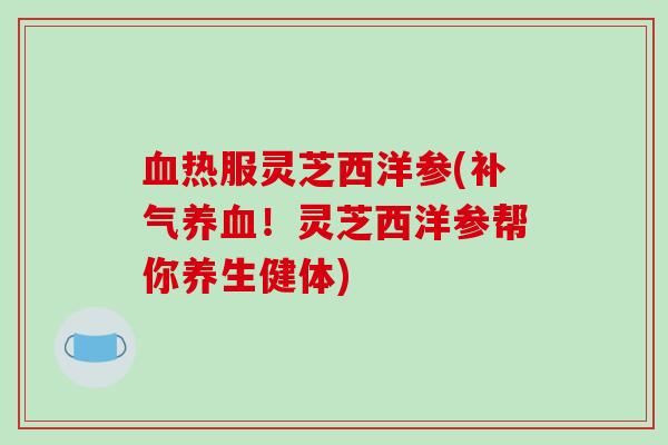 血热服灵芝西洋参(补气养血!灵芝西洋参帮你养生健体)-第1张图片-破壁灵芝孢子粉研究指南 血热服灵芝西洋参(补气养血!灵芝西洋参帮你养生健体)-第1张图片-破壁灵芝孢子粉研究指南