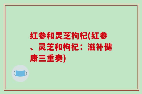 红参和灵芝枸杞(红参、灵芝和枸杞:滋补健康三重奏)-第1张图片-破壁灵芝孢子粉研究指南 红参和灵芝枸杞(红参、灵芝和枸杞:滋补健康三重奏)-第1张图片-破壁灵芝孢子粉研究指南