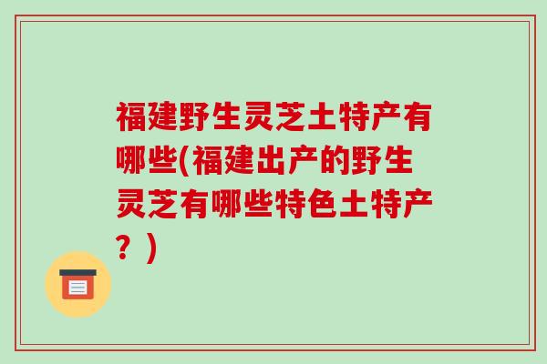 福建野生灵芝土特产有哪些(福建出产的野生灵芝有哪些特色土特产?)-第1张图片-破壁灵芝孢子粉研究指南 福建野生灵芝土特产有哪些(福建出产的野生灵芝有哪些特色土特产?)-第1张图片-破壁灵芝孢子粉研究指南