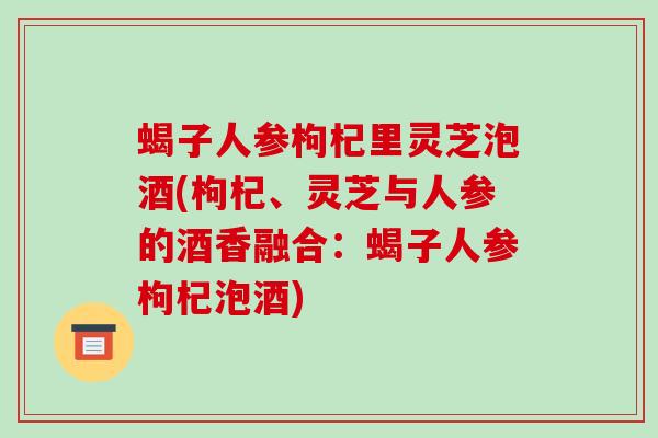 蝎子人参枸杞里灵芝泡酒(枸杞、灵芝与人参的酒香融合:蝎子人参枸杞泡酒)-第1张图片-破壁灵芝孢子粉研究指南 蝎子人参枸杞里灵芝泡酒(枸杞、灵芝与人参的酒香融合:蝎子人参枸杞泡酒)-第1张图片-破壁灵芝孢子粉研究指南