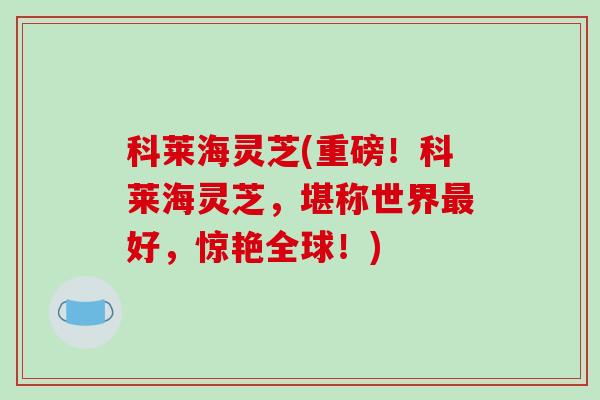 科莱海灵芝(重磅!科莱海灵芝,堪称世界最好,惊艳全球!)-第1张图片-破壁灵芝孢子粉研究指南 科莱海灵芝(重磅!科莱海灵芝,堪称世界最好,惊艳全球!)-第1张图片-破壁灵芝孢子粉研究指南