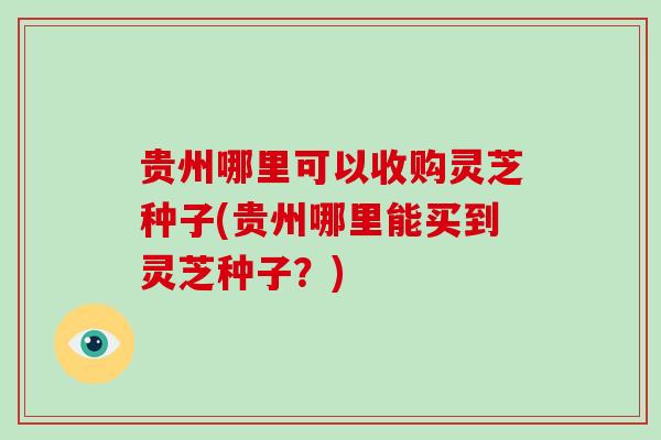 贵州哪里可以收购灵芝种子(贵州哪里能买到灵芝种子？)-第1张图片-破壁灵芝孢子粉研究指南
