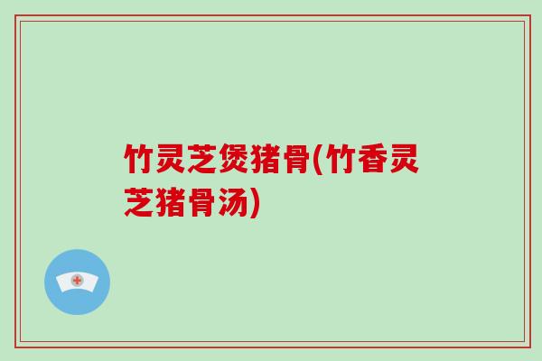 竹灵芝煲猪骨(竹香灵芝猪骨汤)-第1张图片-破壁灵芝孢子粉研究指南
