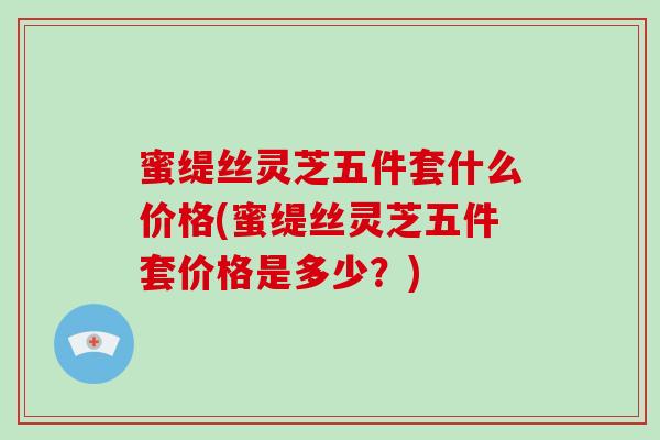 蜜缇丝灵芝五件套什么价格(蜜缇丝灵芝五件套价格是多少?)-第1张图片-破壁灵芝孢子粉研究指南 蜜缇丝灵芝五件套什么价格(蜜缇丝灵芝五件套价格是多少?)-第1张图片-破壁灵芝孢子粉研究指南