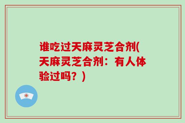 谁吃过天麻灵芝合剂(天麻灵芝合剂:有人体验过吗?)-第1张图片-破壁灵芝孢子粉研究指南 谁吃过天麻灵芝合剂(天麻灵芝合剂:有人体验过吗?)-第1张图片-破壁灵芝孢子粉研究指南