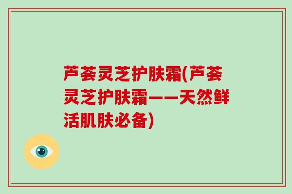 芦荟灵芝护肤霜(芦荟灵芝护肤霜——天然鲜活肌肤必备)-第1张图片-破壁灵芝孢子粉研究指南 芦荟灵芝护肤霜(芦荟灵芝护肤霜——天然鲜活肌肤必备)-第1张图片-破壁灵芝孢子粉研究指南