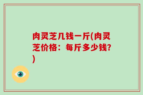 肉灵芝几钱一斤(肉灵芝价格:每斤多少钱?)-第1张图片-破壁灵芝孢子粉研究指南 肉灵芝几钱一斤(肉灵芝价格:每斤多少钱?)-第1张图片-破壁灵芝孢子粉研究指南