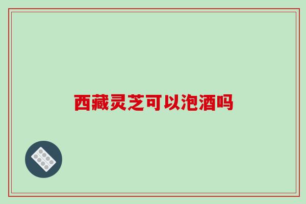 西藏灵芝可以泡酒吗-第1张图片-破壁灵芝孢子粉研究指南