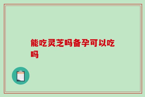 能吃灵芝吗备孕可以吃吗-第1张图片-破壁灵芝孢子粉研究指南 能吃灵芝吗备孕可以吃吗-第1张图片-破壁灵芝孢子粉研究指南