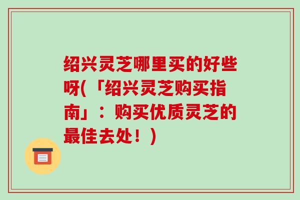 绍兴灵芝哪里买的好些呀(「绍兴灵芝购买指南」:购买优质灵芝的最佳去处!)-第1张图片-破壁灵芝孢子粉研究指南 绍兴灵芝哪里买的好些呀(「绍兴灵芝购买指南」:购买优质灵芝的最佳去处!)-第1张图片-破壁灵芝孢子粉研究指南
