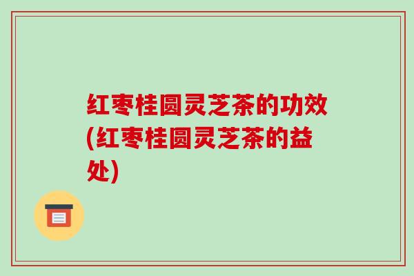 红枣桂圆灵芝茶的功效(红枣桂圆灵芝茶的益处)-第1张图片-破壁灵芝孢子粉研究指南