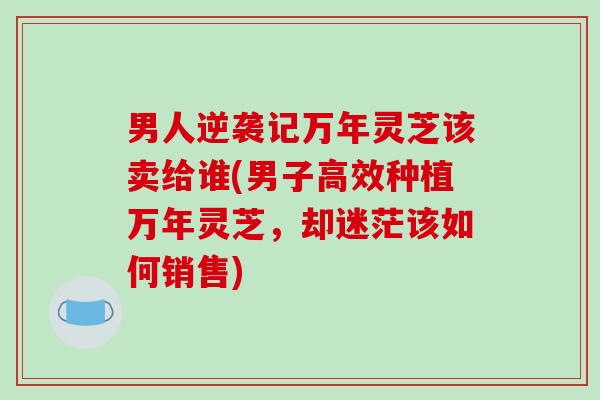 男人逆袭记万年灵芝该卖给谁(男子高效种植万年灵芝,却迷茫该如何销售)-第1张图片-破壁灵芝孢子粉研究指南 男人逆袭记万年灵芝该卖给谁(男子高效种植万年灵芝,却迷茫该如何销售)-第1张图片-破壁灵芝孢子粉研究指南
