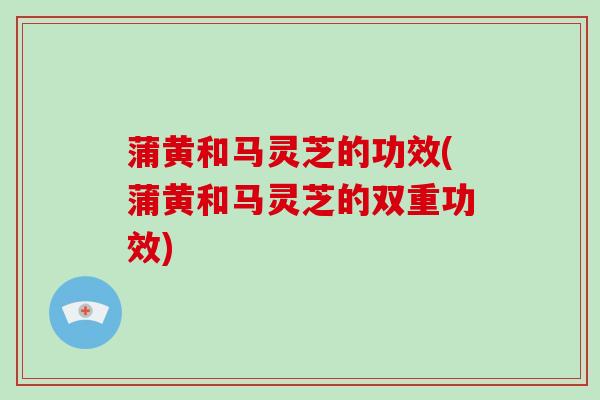 蒲黄和马灵芝的功效(蒲黄和马灵芝的双重功效)-第1张图片-破壁灵芝孢子粉研究指南