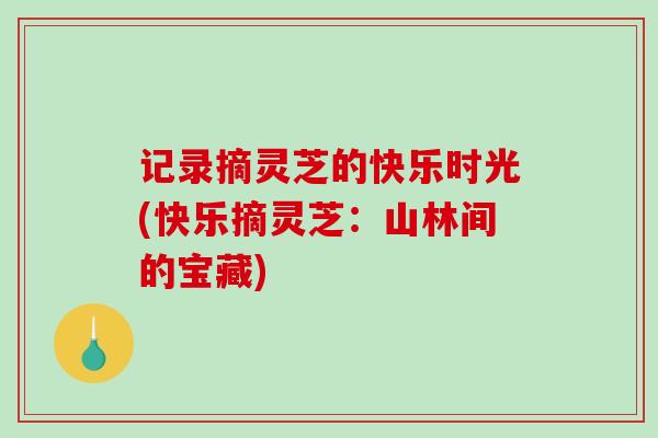 记录摘灵芝的快乐时光(快乐摘灵芝:山林间的宝藏)-第1张图片-破壁灵芝孢子粉研究指南 记录摘灵芝的快乐时光(快乐摘灵芝:山林间的宝藏)-第1张图片-破壁灵芝孢子粉研究指南