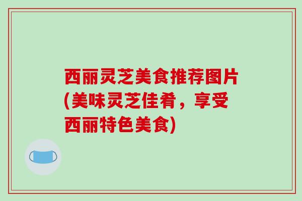 西丽灵芝美食推荐图片(美味灵芝佳肴，享受西丽特色美食)-第1张图片-破壁灵芝孢子粉研究指南