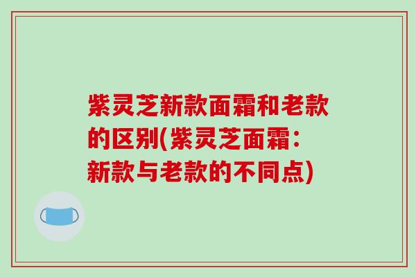 紫灵芝新款面霜和老款的区别(紫灵芝面霜:新款与老款的不同点)-第1张图片-破壁灵芝孢子粉研究指南 紫灵芝新款面霜和老款的区别(紫灵芝面霜:新款与老款的不同点)-第1张图片-破壁灵芝孢子粉研究指南