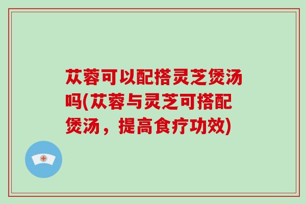 苁蓉可以配搭灵芝煲汤吗(苁蓉与灵芝可搭配煲汤,提高食疗功效)-第1张图片-破壁灵芝孢子粉研究指南 苁蓉可以配搭灵芝煲汤吗(苁蓉与灵芝可搭配煲汤,提高食疗功效)-第1张图片-破壁灵芝孢子粉研究指南