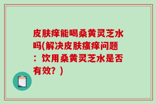 皮肤痒能喝桑黄灵芝水吗(解决皮肤瘙痒问题:饮用桑黄灵芝水是否有效?)-第1张图片-破壁灵芝孢子粉研究指南 皮肤痒能喝桑黄灵芝水吗(解决皮肤瘙痒问题:饮用桑黄灵芝水是否有效?)-第1张图片-破壁灵芝孢子粉研究指南