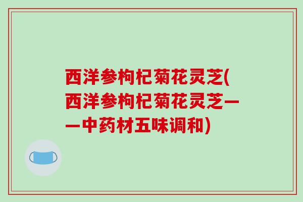 西洋参枸杞菊花灵芝(西洋参枸杞菊花灵芝——中药材五味调和)-第1张图片-破壁灵芝孢子粉研究指南 西洋参枸杞菊花灵芝(西洋参枸杞菊花灵芝——中药材五味调和)-第1张图片-破壁灵芝孢子粉研究指南