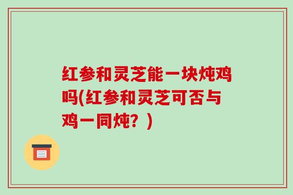 红参和灵芝能一块炖鸡吗(红参和灵芝可否与鸡一同炖?)-第1张图片-破壁灵芝孢子粉研究指南 红参和灵芝能一块炖鸡吗(红参和灵芝可否与鸡一同炖?)-第1张图片-破壁灵芝孢子粉研究指南