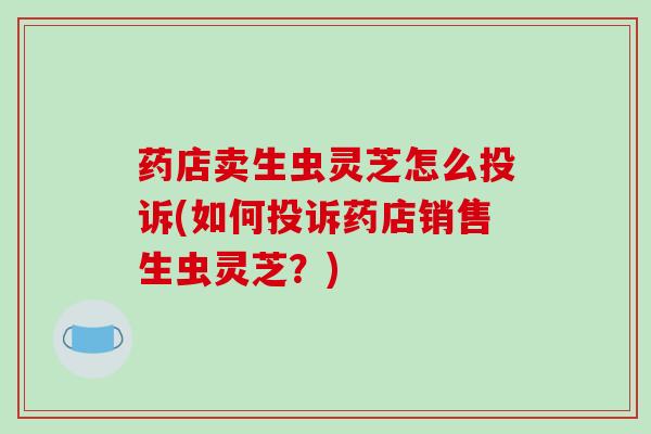 药店卖生虫灵芝怎么投诉(如何投诉药店销售生虫灵芝?)-第1张图片-破壁灵芝孢子粉研究指南 药店卖生虫灵芝怎么投诉(如何投诉药店销售生虫灵芝?)-第1张图片-破壁灵芝孢子粉研究指南