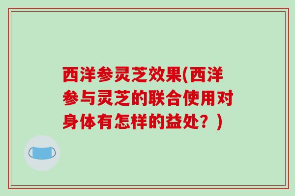 西洋参灵芝效果(西洋参与灵芝的联合使用对身体有怎样的益处?)-第1张图片-破壁灵芝孢子粉研究指南 西洋参灵芝效果(西洋参与灵芝的联合使用对身体有怎样的益处?)-第1张图片-破壁灵芝孢子粉研究指南