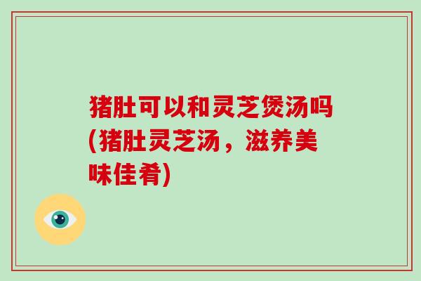 猪肚可以和灵芝煲汤吗(猪肚灵芝汤,滋养美味佳肴)-第1张图片-破壁灵芝孢子粉研究指南 猪肚可以和灵芝煲汤吗(猪肚灵芝汤,滋养美味佳肴)-第1张图片-破壁灵芝孢子粉研究指南
