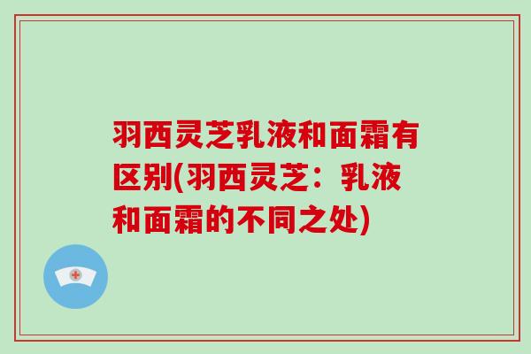 羽西灵芝乳液和面霜有区别(羽西灵芝:乳液和面霜的不同之处)-第1张图片-破壁灵芝孢子粉研究指南 羽西灵芝乳液和面霜有区别(羽西灵芝:乳液和面霜的不同之处)-第1张图片-破壁灵芝孢子粉研究指南