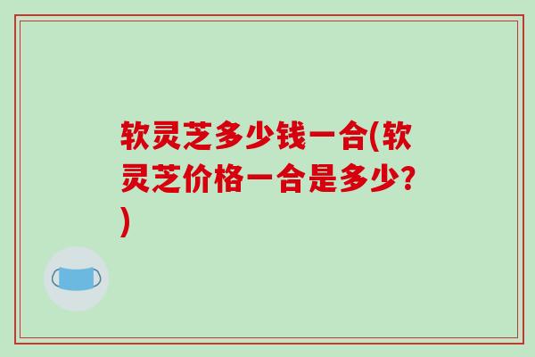 软灵芝多少钱一合(软灵芝价格一合是多少?)-第1张图片-破壁灵芝孢子粉研究指南 软灵芝多少钱一合(软灵芝价格一合是多少?)-第1张图片-破壁灵芝孢子粉研究指南
