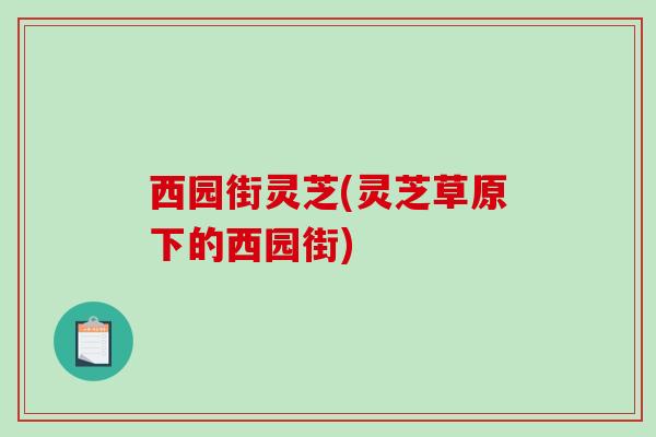 西园街灵芝(灵芝草原下的西园街)-第1张图片-破壁灵芝孢子粉研究指南