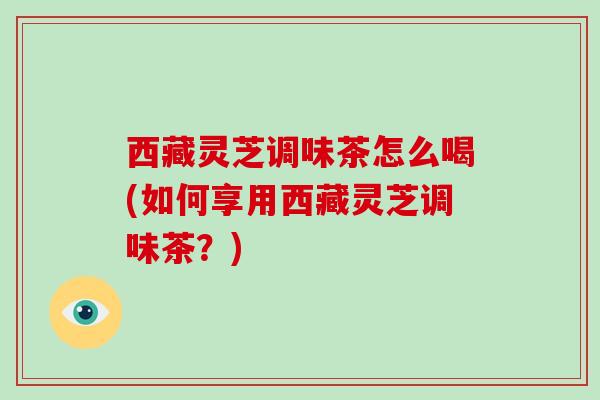 西藏灵芝调味茶怎么喝(如何享用西藏灵芝调味茶?)-第1张图片-破壁灵芝孢子粉研究指南 西藏灵芝调味茶怎么喝(如何享用西藏灵芝调味茶?)-第1张图片-破壁灵芝孢子粉研究指南