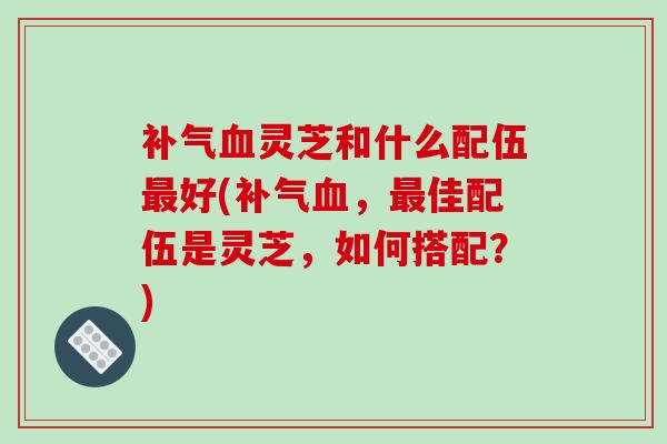 补气血灵芝和什么配伍最好(补气血,最佳配伍是灵芝,如何搭配?)-第1张图片-破壁灵芝孢子粉研究指南 补气血灵芝和什么配伍最好(补气血,最佳配伍是灵芝,如何搭配?)-第1张图片-破壁灵芝孢子粉研究指南