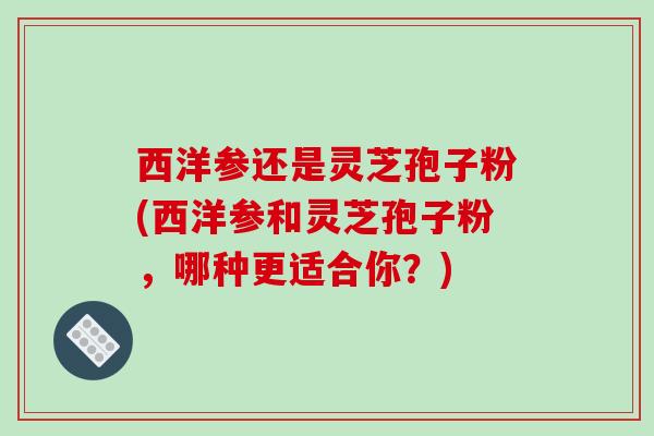西洋参还是灵芝孢子粉(西洋参和灵芝孢子粉,哪种更适合你?)-第1张图片-破壁灵芝孢子粉研究指南 西洋参还是灵芝孢子粉(西洋参和灵芝孢子粉,哪种更适合你?)-第1张图片-破壁灵芝孢子粉研究指南