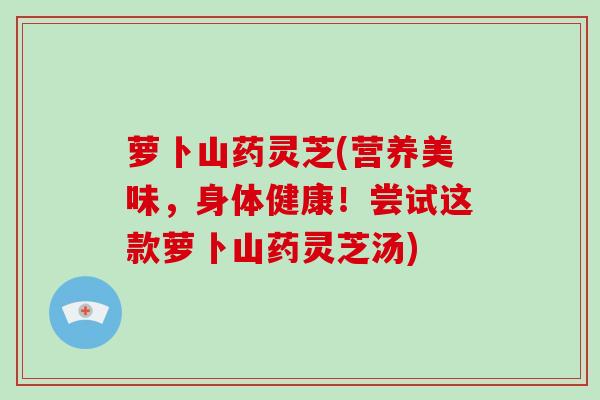 萝卜山药灵芝(营养美味，身体健康！尝试这款萝卜山药灵芝汤)-第1张图片-破壁灵芝孢子粉研究指南