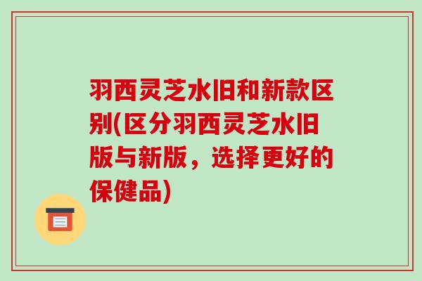 羽西灵芝水旧和新款区别(区分羽西灵芝水旧版与新版,选择更好的保健品)-第1张图片-破壁灵芝孢子粉研究指南 羽西灵芝水旧和新款区别(区分羽西灵芝水旧版与新版,选择更好的保健品)-第1张图片-破壁灵芝孢子粉研究指南
