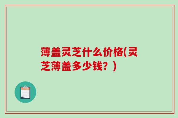 薄盖灵芝什么价格(灵芝薄盖多少钱？)-第1张图片-破壁灵芝孢子粉研究指南