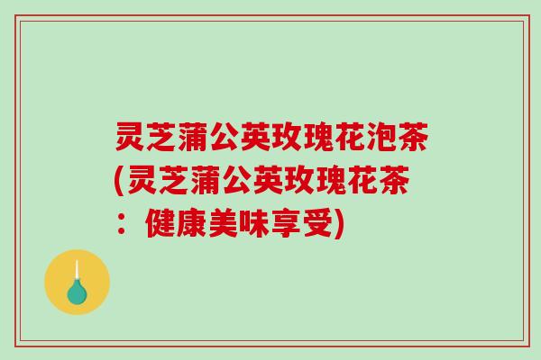 灵芝蒲公英玫瑰花泡茶(灵芝蒲公英玫瑰花茶:健康美味享受)-第1张图片-破壁灵芝孢子粉研究指南 灵芝蒲公英玫瑰花泡茶(灵芝蒲公英玫瑰花茶:健康美味享受)-第1张图片-破壁灵芝孢子粉研究指南